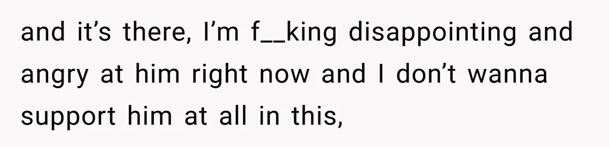 and it’s there, I’m f__king disappointing and angry at him right now and I don’t wanna support him at all in this,
