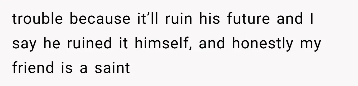 trouble because it’ll ruin his future and I say he ruined it himself, and honestly my friend is a saint