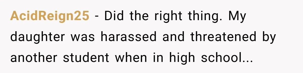 AcidReign25 − Did the right thing. My daughter was harassed and threatened by another student when in high school...