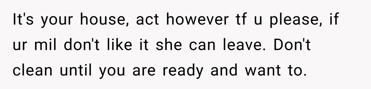 A “Middle-Class” Beach Girl Says No to a Month of Polo-Club Perfection It's your house, act however tf u please, if ur mil don't like it she can leave. Don't clean until you are ready and want to.