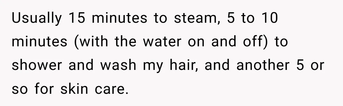 Couple Ends Long-Term Relationship Just Because Woman Loves Taking Long Shower Usually 15 minutes to steam, 5 to 10 minutes (with the water on and off) to shower and wash my hair, and another 5 or so for skin care.