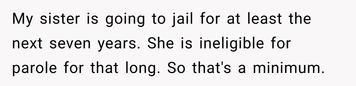 Aunt Adopts Her Niece And Changes Her Unusual Birth Name To Shield Her From Mockery My sister is going to jail for at least the next seven years. She is ineligible for parole for that long. So that's a minimum.