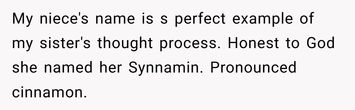 Aunt Adopts Her Niece And Changes Her Unusual Birth Name To Shield Her From Mockery My niece's name is s perfect example of my sister's thought process. Honest to God she named her Synnamin. Pronounced cinnamon.