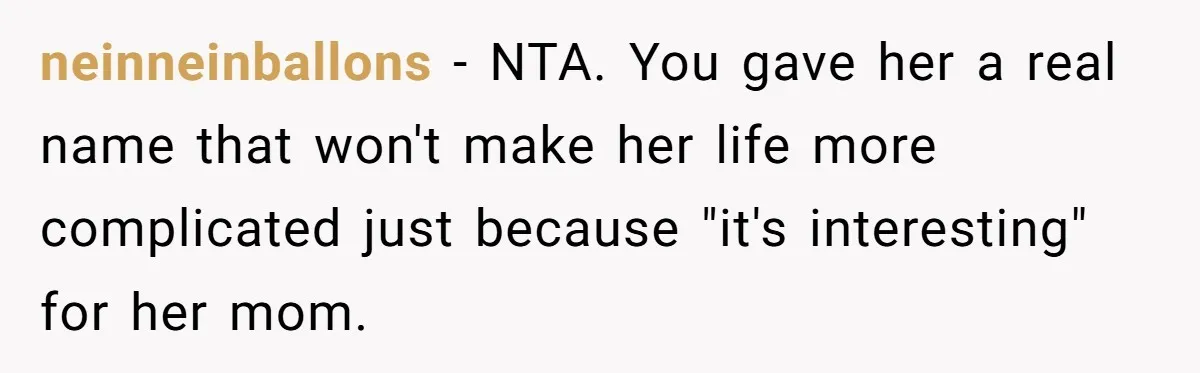 Aunt Adopts Her Niece And Changes Her Unusual Birth Name To Shield Her From Mockery neinneinballons − NTA. You gave her a real name that won't make her life more complicated just because "it's interesting" for her mom.