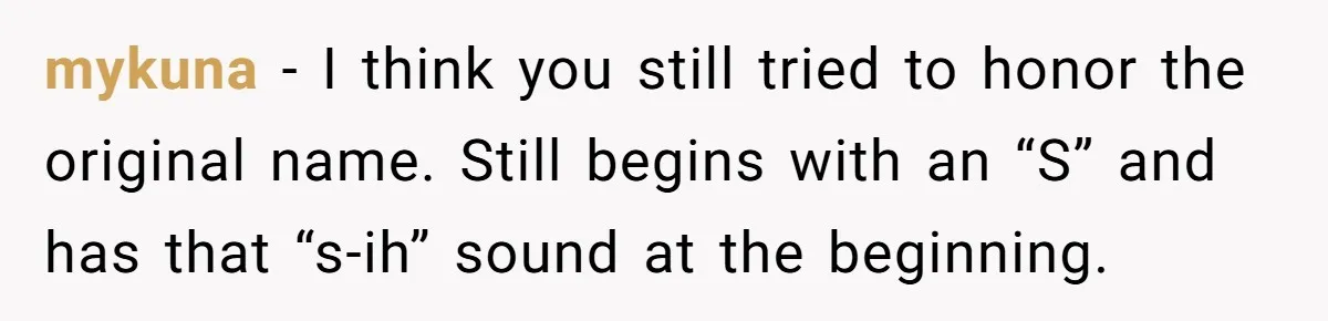 Aunt Adopts Her Niece And Changes Her Unusual Birth Name To Shield Her From Mockery mykuna − I think you still tried to honor the original name. Still begins with an “S” and has that “s-ih” sound at the beginning.