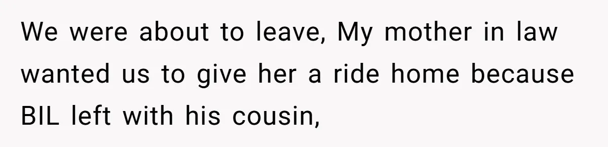 We were about to leave, My mother in law wanted us to give her a ride home because BIL left with his cousin,