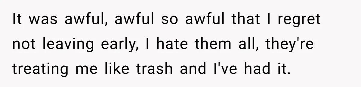 It was awful, awful so awful that I regret not leaving early, I hate them all, they're treating me like trash and I've had it.