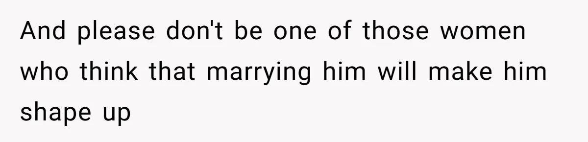 And please don't be one of those women who think that marrying him will make him shape up