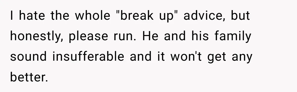I hate the whole "break up" advice, but honestly, please run. He and his family sound insufferable and it won't get any better.