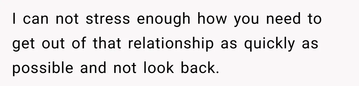 I can not stress enough how you need to get out of that relationship as quickly as possible and not look back.