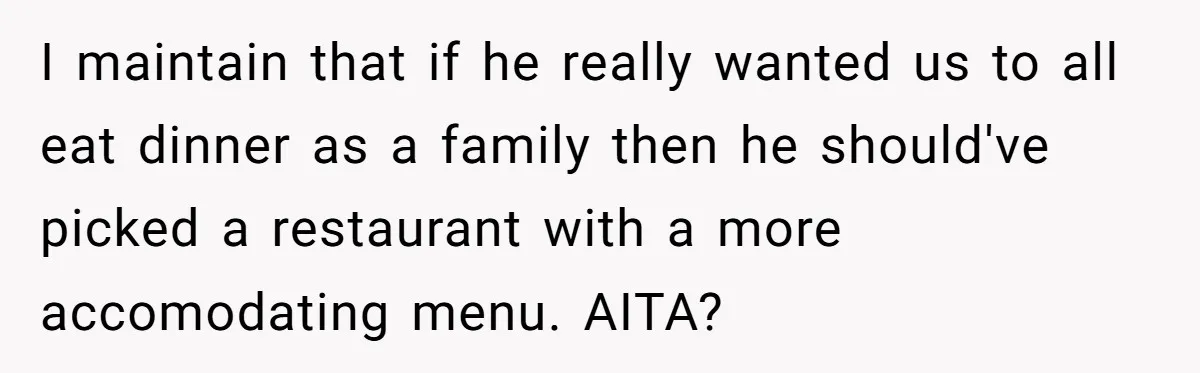 Woman Refuses To Attend Husband’s Celebration Dinner Because She Didn’t Like The Menu, Now He’s Hurt I maintain that if he really wanted us to all eat dinner as a family then he should've picked a restaurant with a more accomodating menu. AITA?