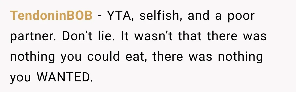 Woman Refuses To Attend Husband’s Celebration Dinner Because She Didn’t Like The Menu, Now He’s Hurt TendoninBOB − YTA, selfish, and a poor partner. Don’t lie. It wasn’t that there was nothing you could eat, there was nothing you WANTED.