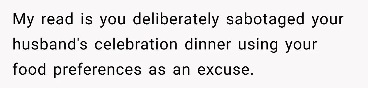 Woman Refuses To Attend Husband’s Celebration Dinner Because She Didn’t Like The Menu, Now He’s Hurt My read is you deliberately sabotaged your husband's celebration dinner using your food preferences as an excuse.