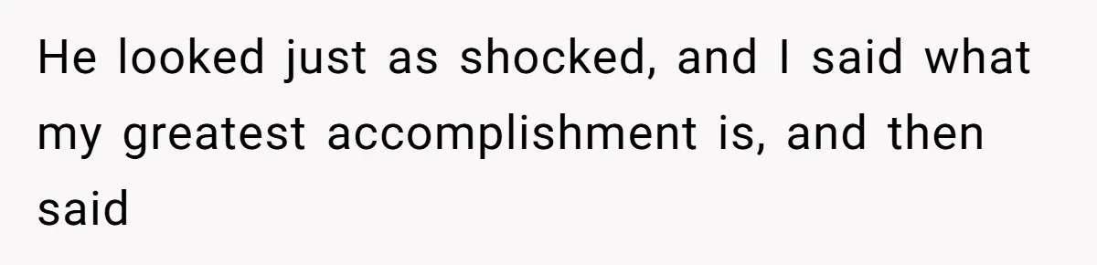 He looked just as shocked, and I said what my greatest accomplishment is, and then said