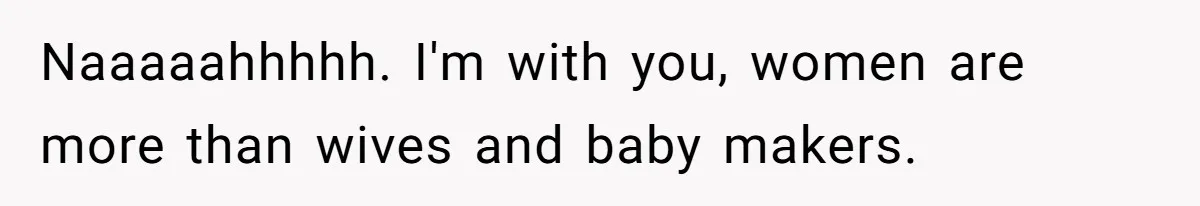 Naaaaahhhhh. I'm with you, women are more than wives and baby makers.