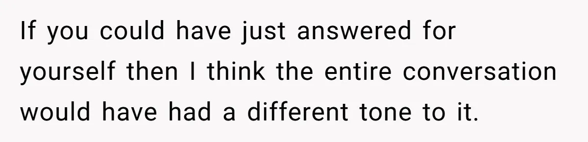 If you could have just answered for yourself then I think the entire conversation would have had a different tone to it.