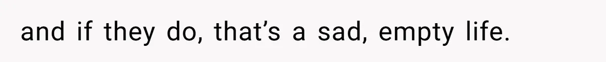 and if they do, that’s a sad, empty life.