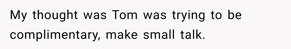 My thought was Tom was trying to be complimentary, make small talk.
