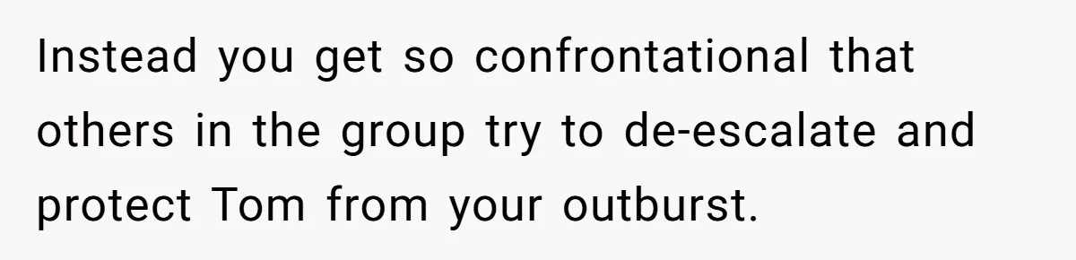 Instead you get so confrontational that others in the group try to de-escalate and protect Tom from your outburst.