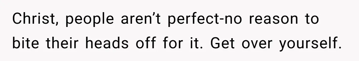 Christ, people aren’t perfect-no reason to bite their heads off for it. Get over yourself.