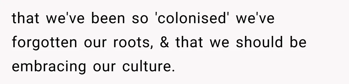 that we've been so 'colonised' we've forgotten our roots, & that we should be embracing our culture.