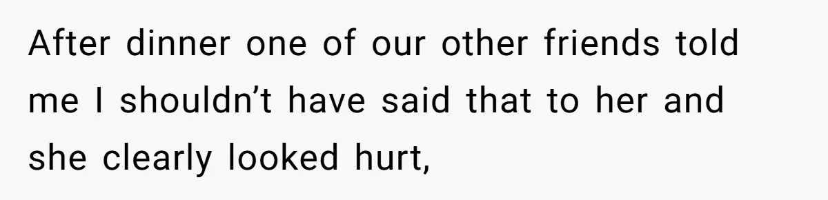 After dinner one of our other friends told me I shouldn’t have said that to her and she clearly looked hurt,