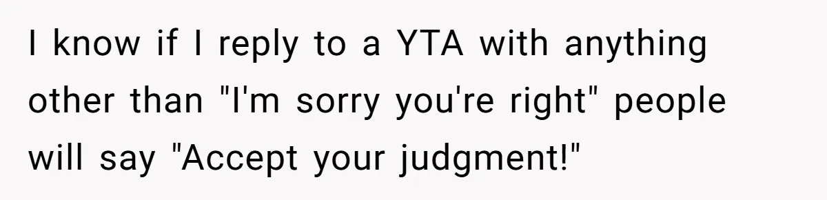 I know if I reply to a YTA with anything other than "I'm sorry you're right" people will say "Accept your judgment!"
