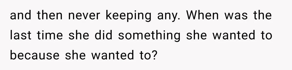 and then never keeping any. When was the last time she did something she wanted to because she wanted to?