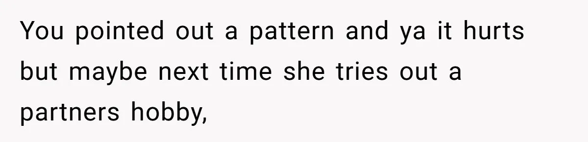 You pointed out a pattern and ya it hurts but maybe next time she tries out a partners hobby,