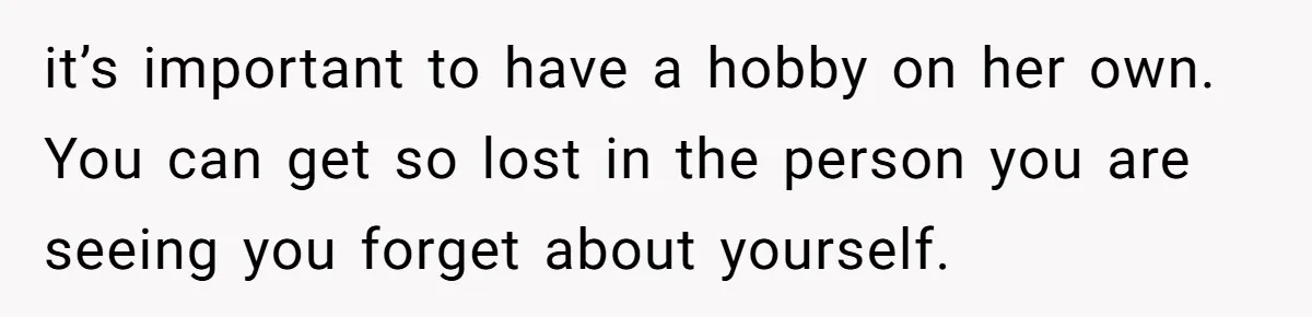 it’s important to have a hobby on her own. You can get so lost in the person you are seeing you forget about yourself.