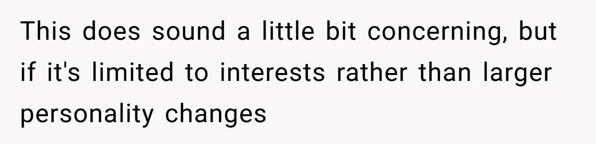 This does sound a little bit concerning, but if it's limited to interests rather than larger personality changes