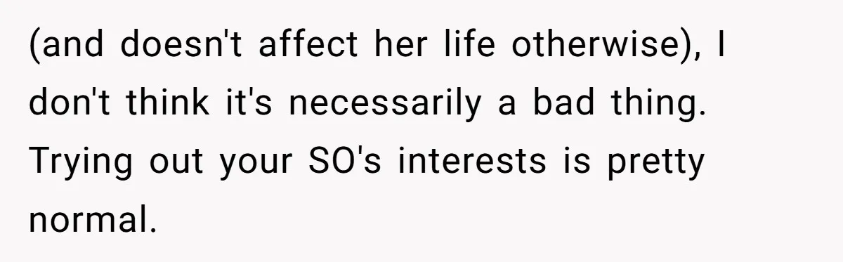 (and doesn't affect her life otherwise), I don't think it's necessarily a bad thing. Trying out your SO's interests is pretty normal.