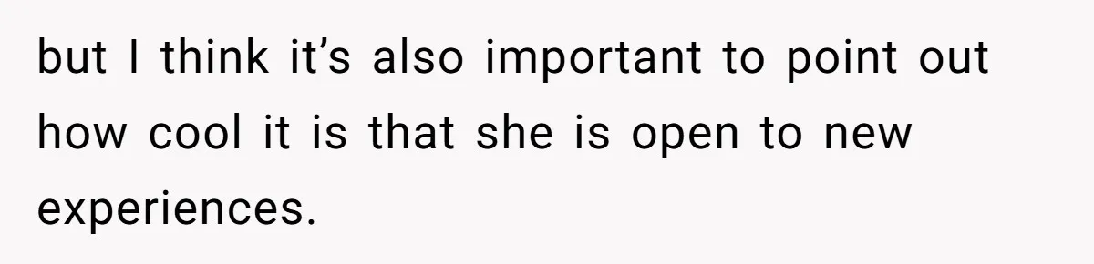 but I think it’s also important to point out how cool it is that she is open to new experiences.
