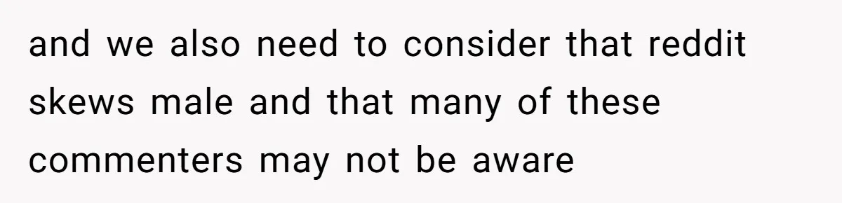 and we also need to consider that reddit skews male and that many of these commenters may not be aware