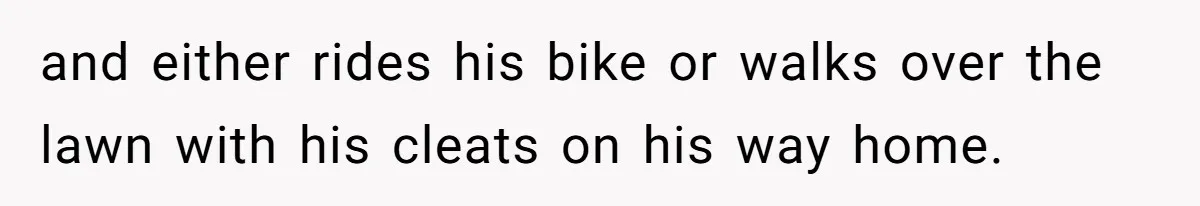 and either rides his bike or walks over the lawn with his cleats on his way home.