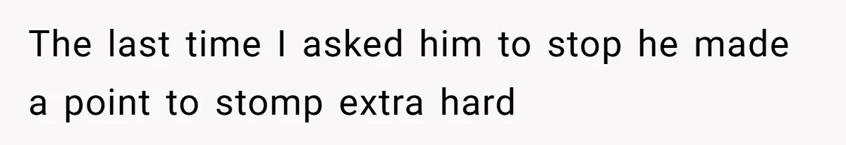 The last time I asked him to stop he made a point to stomp extra hard