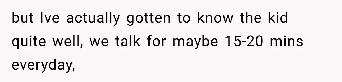 but Ive actually gotten to know the kid quite well, we talk for maybe 15-20 mins everyday,