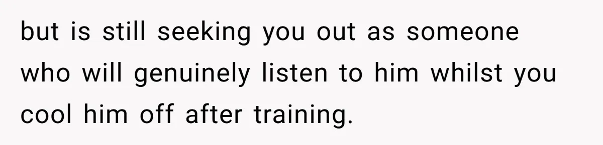 but is still seeking you out as someone who will genuinely listen to him whilst you cool him off after training.