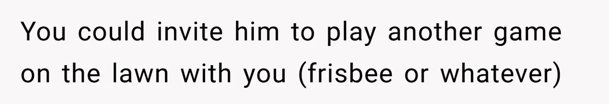 You could invite him to play another game on the lawn with you (frisbee or whatever)