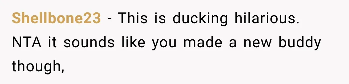 Shellbone23 − This is ducking hilarious. NTA it sounds like you made a new buddy though,
