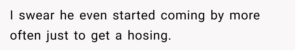I swear he even started coming by more often just to get a hosing.
