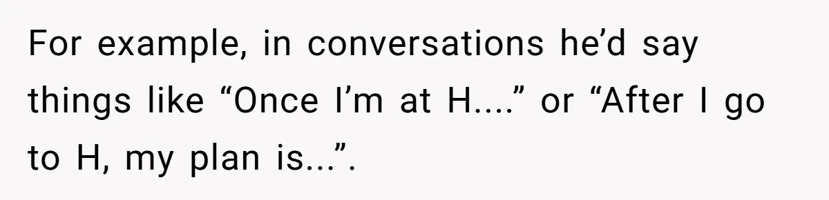 Girl Gets Into Dream College While Her Brother Is Rejected, He Tries To Sabotage Her Offer And She Finally Snaps For example, in conversations he’d say things like “Once I’m at H....” or “After I go to H, my plan is...”.