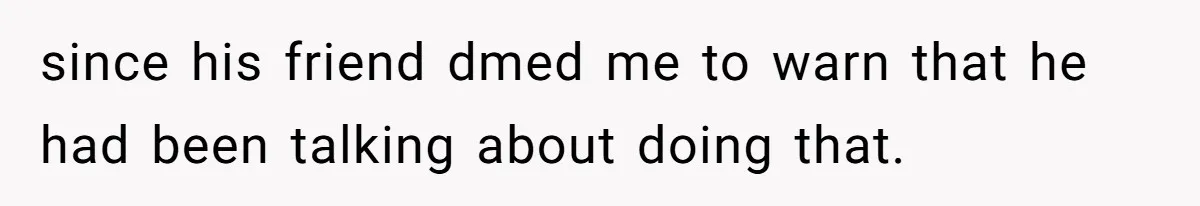 Girl Gets Into Dream College While Her Brother Is Rejected, He Tries To Sabotage Her Offer And She Finally Snaps since his friend dmed me to warn that he had been talking about doing that.