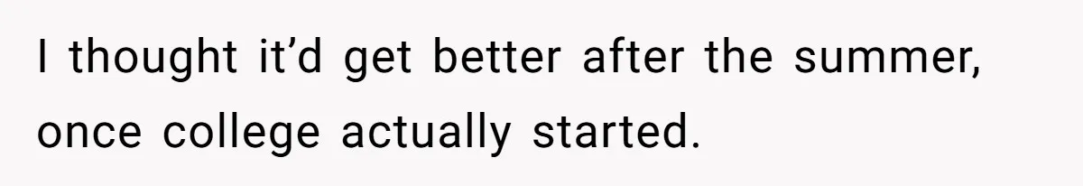 Girl Gets Into Dream College While Her Brother Is Rejected, He Tries To Sabotage Her Offer And She Finally Snaps I thought it’d get better after the summer, once college actually started.