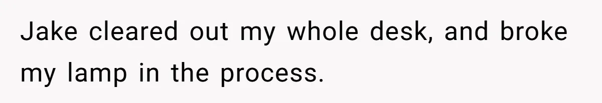 Girl Gets Into Dream College While Her Brother Is Rejected, He Tries To Sabotage Her Offer And She Finally Snaps Jake cleared out my whole desk, and broke my lamp in the process.