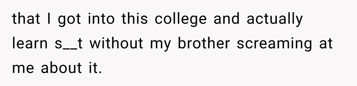 Girl Gets Into Dream College While Her Brother Is Rejected, He Tries To Sabotage Her Offer And She Finally Snaps that I got into this college and actually learn s__t without my brother screaming at me about it.
