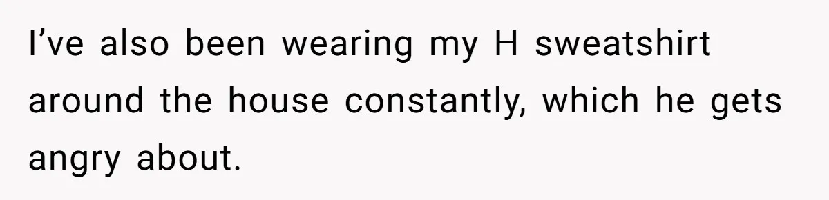 Girl Gets Into Dream College While Her Brother Is Rejected, He Tries To Sabotage Her Offer And She Finally Snaps I’ve also been wearing my H sweatshirt around the house constantly, which he gets angry about.
