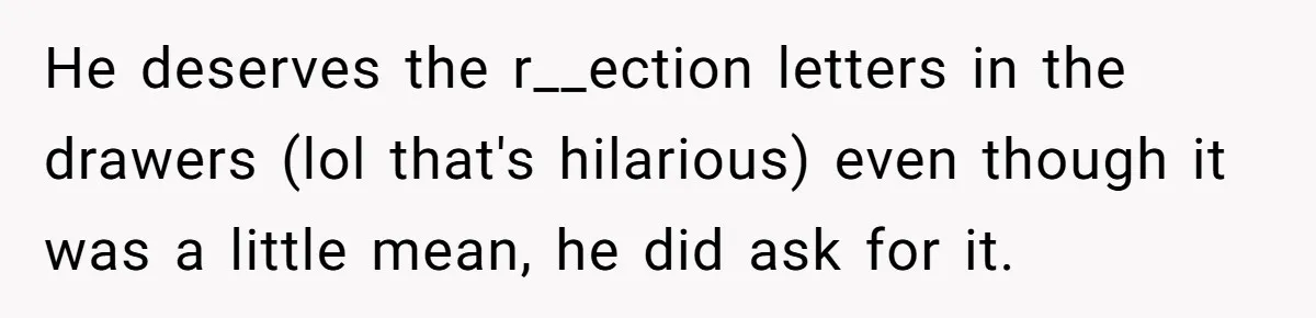 Girl Gets Into Dream College While Her Brother Is Rejected, He Tries To Sabotage Her Offer And She Finally Snaps He deserves the r__ection letters in the drawers (lol that's hilarious) even though it was a little mean, he did ask for it.