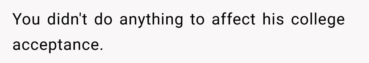 Girl Gets Into Dream College While Her Brother Is Rejected, He Tries To Sabotage Her Offer And She Finally Snaps You didn't do anything to affect his college acceptance.