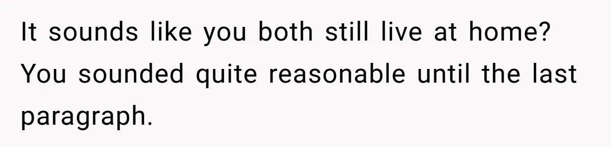 Girl Gets Into Dream College While Her Brother Is Rejected, He Tries To Sabotage Her Offer And She Finally Snaps It sounds like you both still live at home? You sounded quite reasonable until the last paragraph.